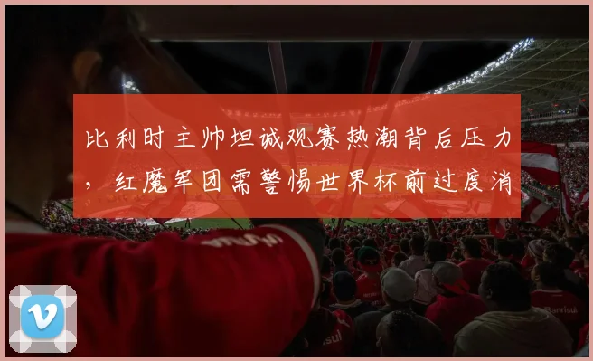 比利时主帅坦诚观赛热潮背后压力,红魔军团需警惕世界杯前过度消耗
