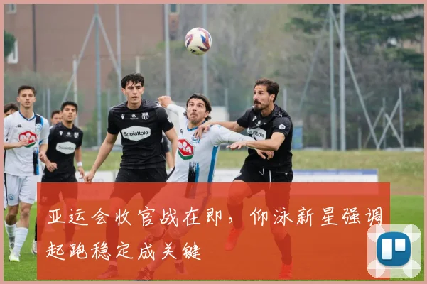 亚运会收官战在即,仰泳新星强调起跑稳定成关键