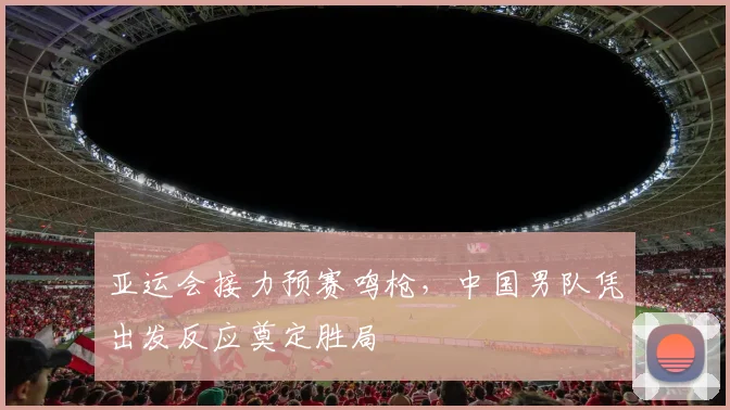 亚运会接力预赛鸣枪，中国男队凭出发反应奠定胜局 - 2026世界杯