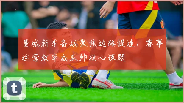 曼城新季备战聚焦边路提速，赛事运营效率成瓜帅核心课题
