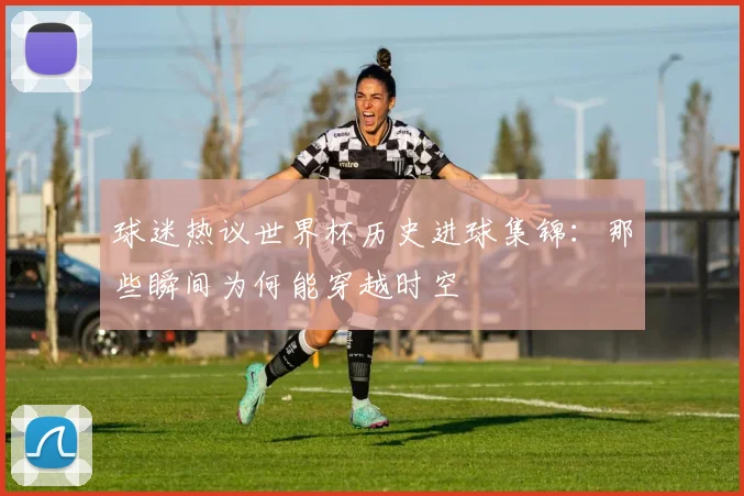 球迷热议世界杯历史进球集锦：那些瞬间为何能穿越时空