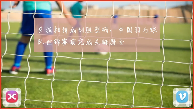 多拍相持成制胜密码，中国羽毛球队世锦赛前完成关键磨合