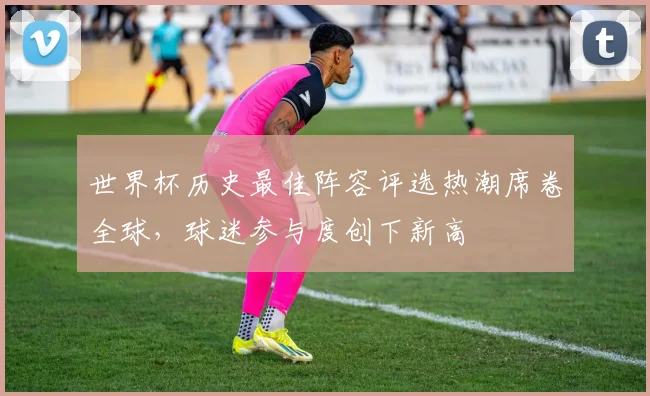 世界杯历史最佳阵容评选热潮席卷全球，球迷参与度创下新高