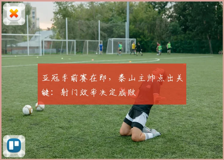 亚冠季前赛在即，泰山主帅点出关键：射门效率决定成败 - 2026世界杯