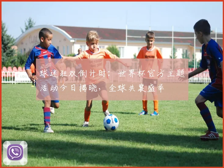 球迷狂欢倒计时:世界杯官方主题活动今日揭晓,全球共襄盛举
