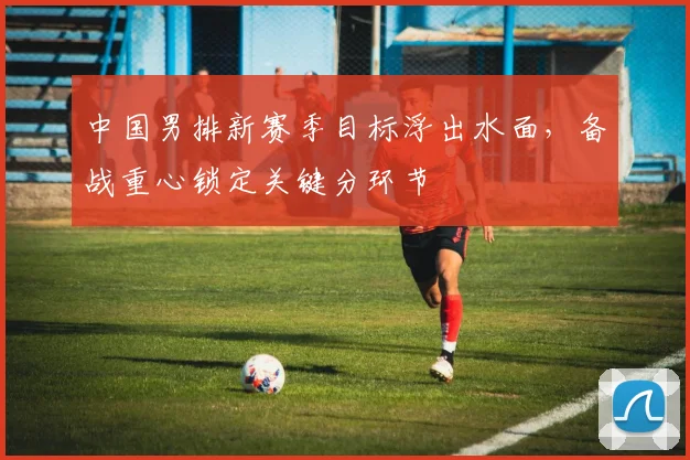 中国男排新赛季目标浮出水面，备战重心锁定关键分环节