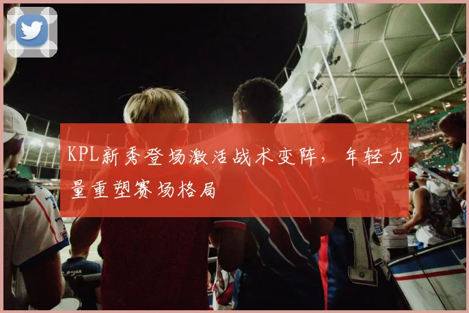 KPL新秀登场激活战术变阵，年轻力量重塑赛场格局