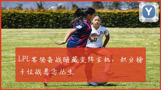 LPL客场备战暗藏变阵玄机，积分榜卡位战悬念丛生