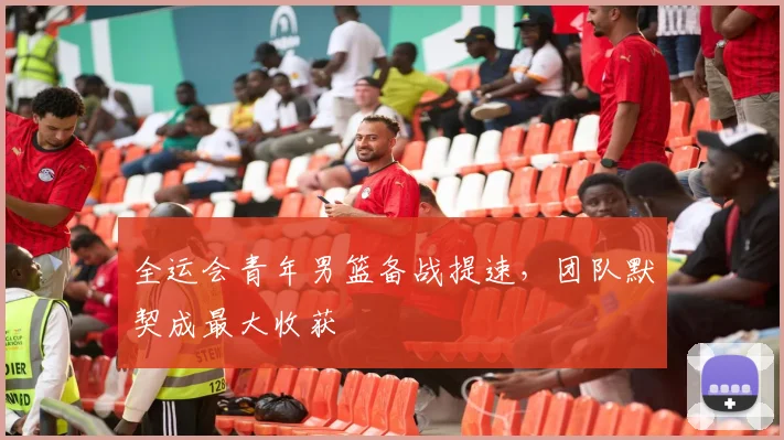 全运会青年男篮备战提速，团队默契成最大收获 - 2026世界杯