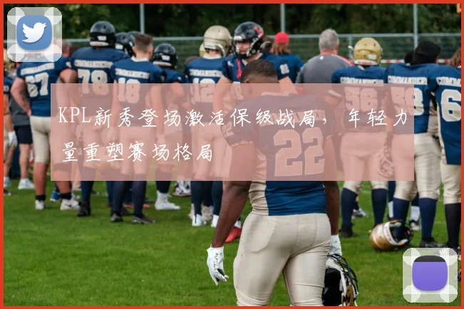 KPL新秀登场激活保级战局，年轻力量重塑赛场格局