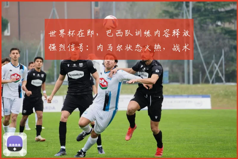 世界杯在即，巴西队训练内容释放强烈信号：内马尔状态火热，战术升级