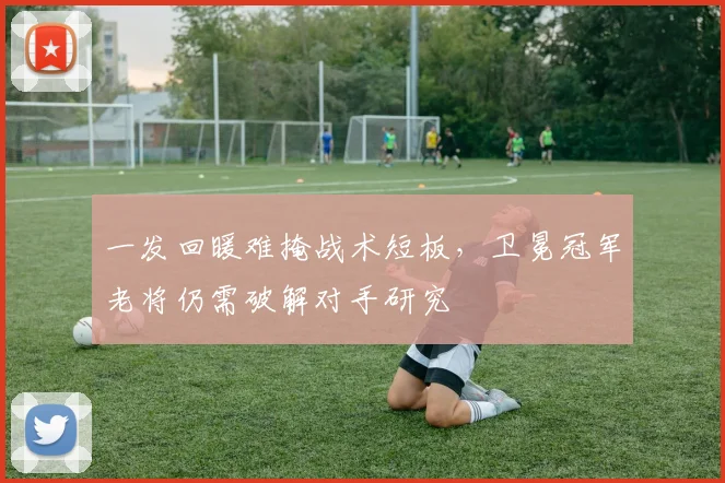 一发回暖难掩战术短板，卫冕冠军老将仍需破解对手研究