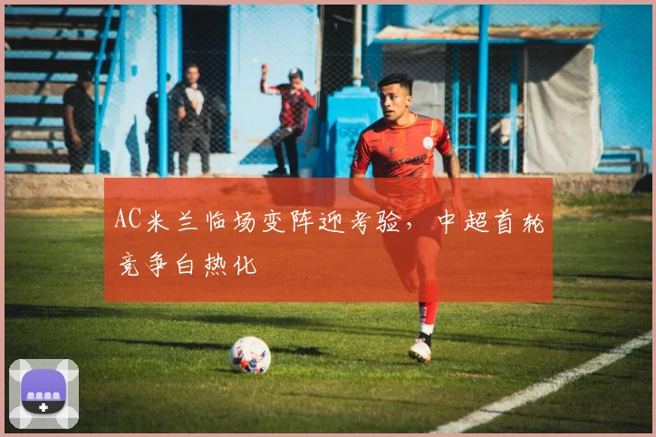 AC米兰临场变阵迎考验，中超首轮竞争白热化