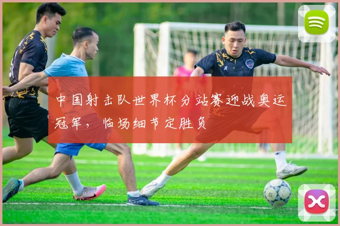 中国射击队世界杯分站赛迎战奥运冠军，临场细节定胜负