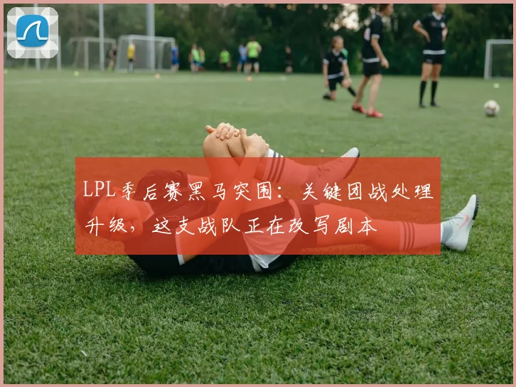 LPL季后赛黑马突围：关键团战处理升级，这支战队正在改写剧本
