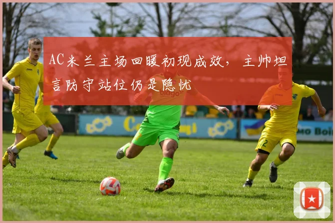 AC米兰主场回暖初现成效，主帅坦言防守站位仍是隐忧