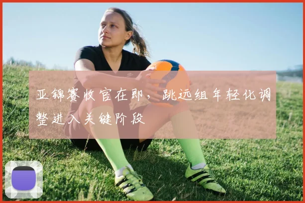 亚锦赛收官在即，跳远组年轻化调整进入关键阶段 - 2026世界杯