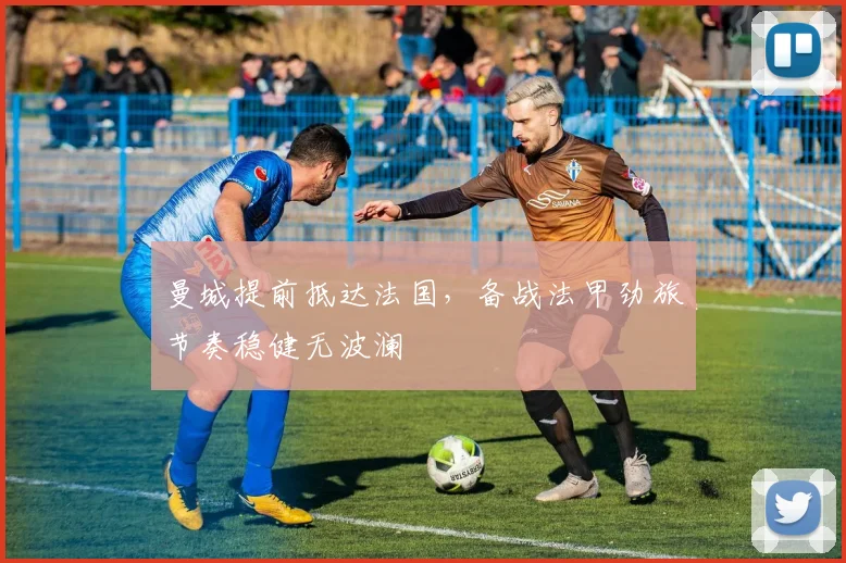 曼城提前抵达法国，备战法甲劲旅节奏稳健无波澜