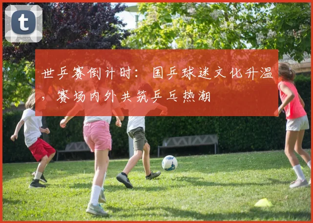世乒赛倒计时：国乒球迷文化升温，赛场内外共筑乒乓热潮
