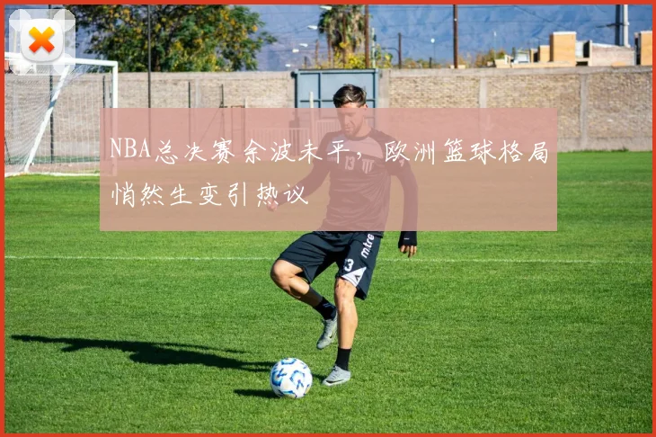 NBA总决赛余波未平，欧洲篮球格局悄然生变引热议