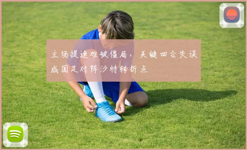 主场提速难破僵局，关键回合失误成国足对阵沙特转折点