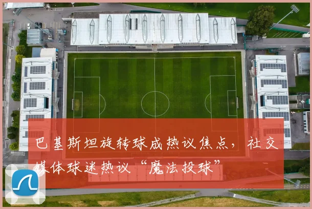 巴基斯坦旋转球成热议焦点,社交媒体球迷热议“魔法投球”