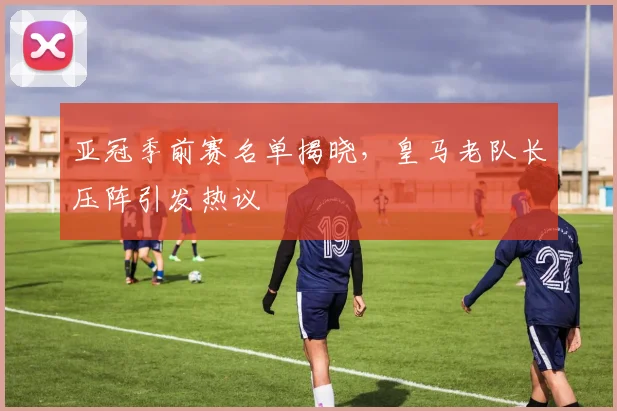 亚冠季前赛名单揭晓,皇马老队长压阵引发热议