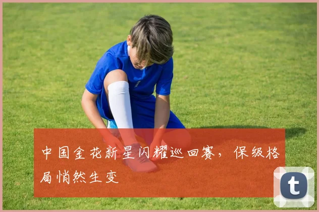 中国金花新星闪耀巡回赛，保级格局悄然生变