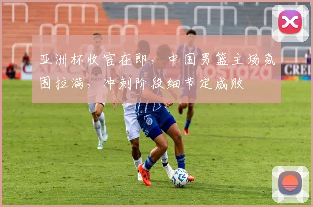 亚洲杯收官在即，中国男篮主场氛围拉满，冲刺阶段细节定成败 - 2026世界杯