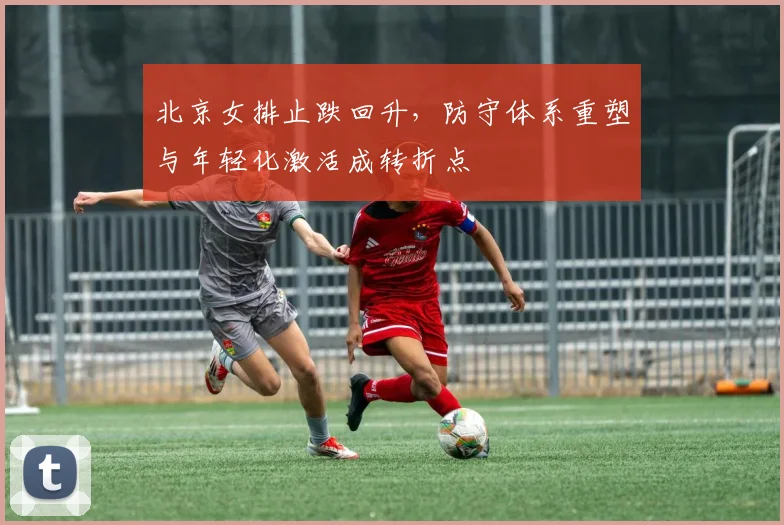 北京女排止跌回升，防守体系重塑与年轻化激活成转折点 - 2026世界杯