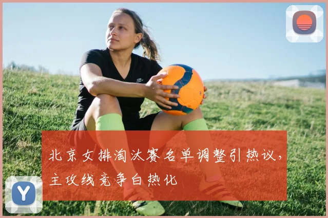 北京女排淘汰赛名单调整引热议，主攻线竞争白热化 - 2026世界杯