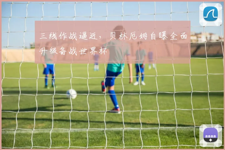 三线作战逼近，贝林厄姆自曝全面升级备战世界杯