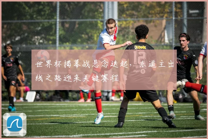世界杯揭幕战悬念迭起，东道主出线之路迎来关键赛程