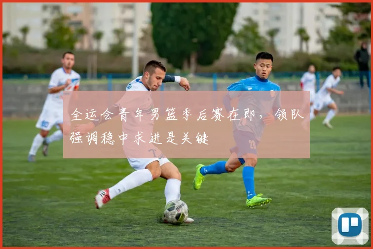 全运会青年男篮季后赛在即，领队强调稳中求进是关键 - 2026世界杯