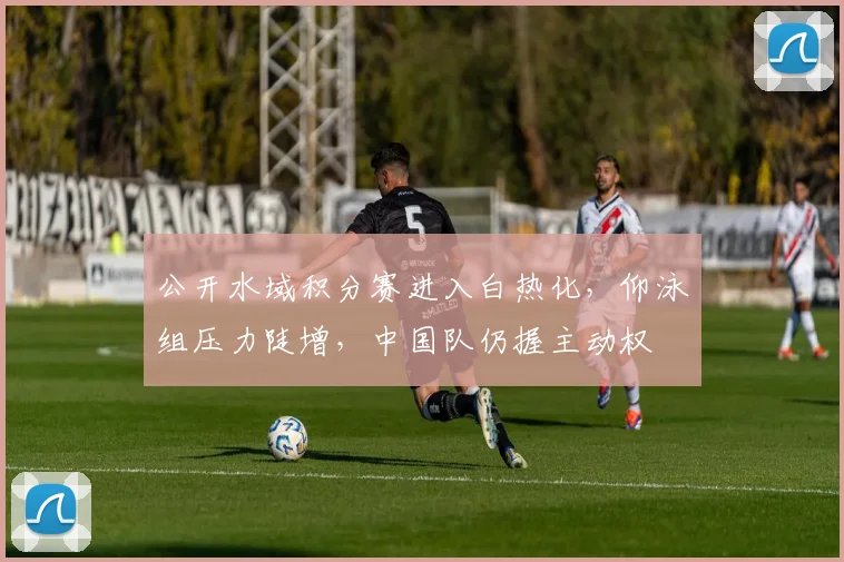 公开水域积分赛进入白热化，仰泳组压力陡增，中国队仍握主动权 - 2026世界杯