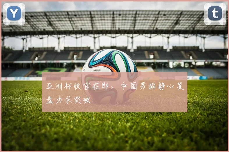 亚洲杯收官在即，中国男排静心复盘力求突破 - 2026世界杯