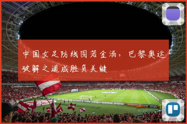 中国女足防线固若金汤,巴黎奥运破解之道成胜负关键