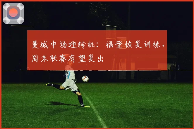曼城中场迎转机:福登恢复训练,周末联赛有望复出
