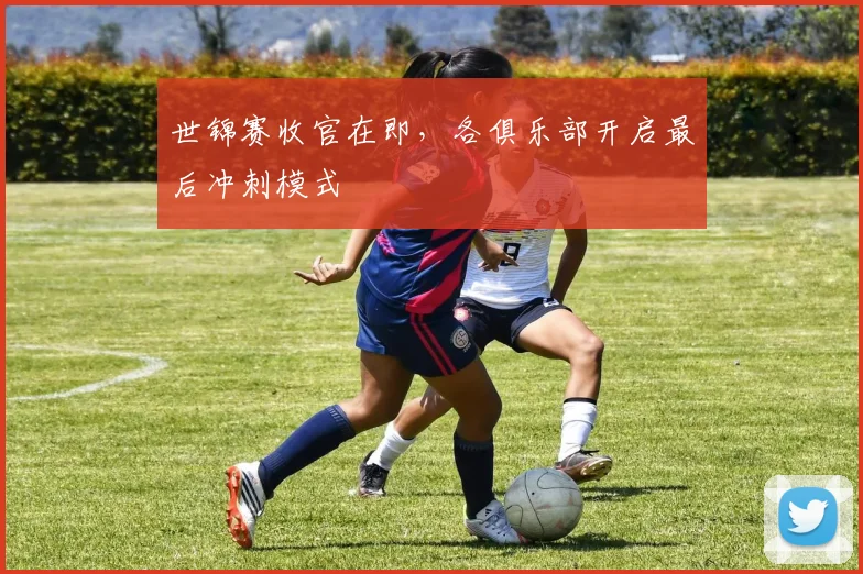 世锦赛收官在即，各俱乐部开启最后冲刺模式
