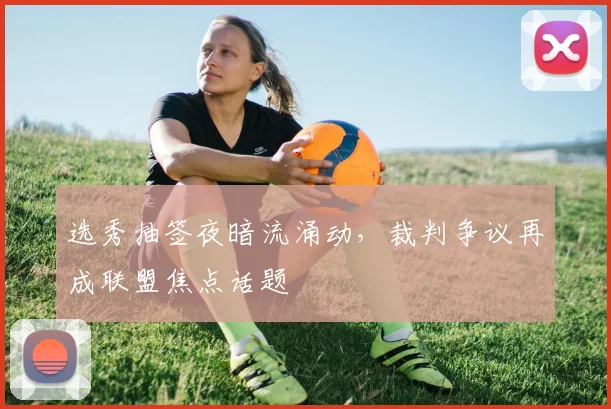 选秀抽签夜暗流涌动，裁判争议再成联盟焦点话题