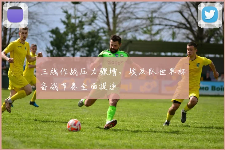 三线作战压力骤增，埃及队世界杯备战节奏全面提速