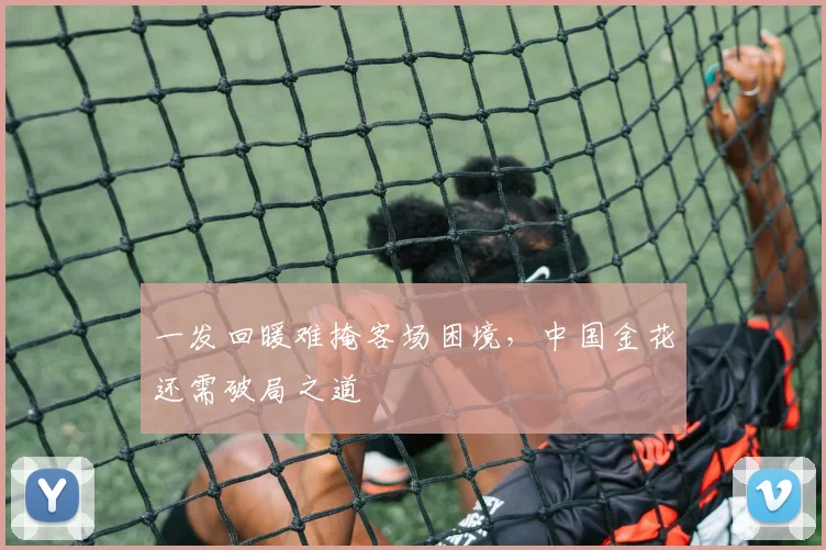 一发回暖难掩客场困境，中国金花还需破局之道