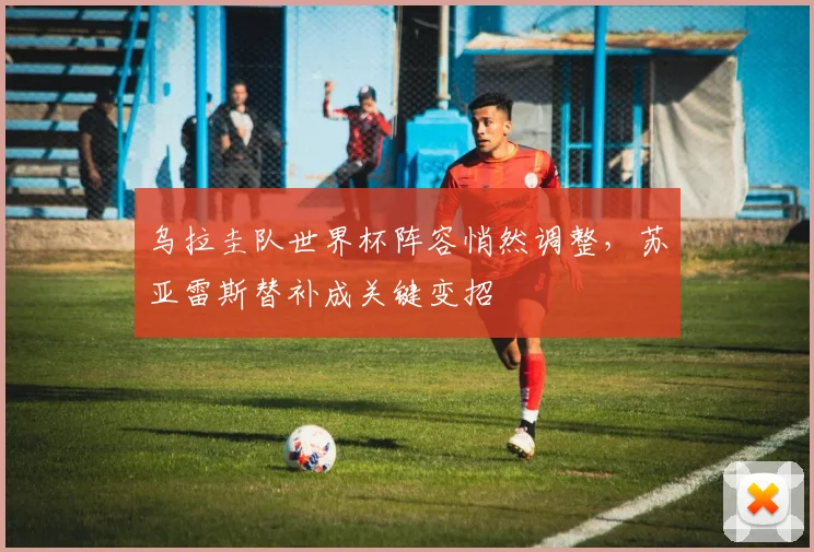 乌拉圭队世界杯阵容悄然调整,苏亚雷斯替补成关键变招