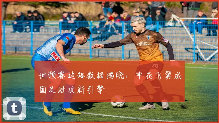 世预赛边路数据揭晓，申花飞翼成国足进攻新引擎